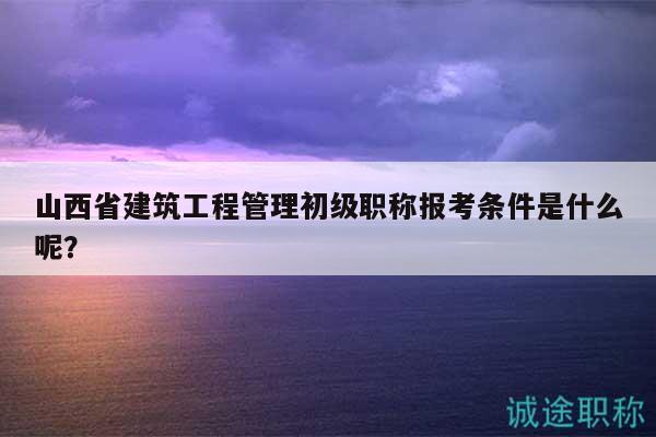山西省建筑工程管理初級(jí)職稱報(bào)考條件是什么呢？