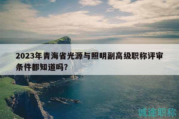 2023年青海省光源與照明副高級職稱評審條件都知道嗎？