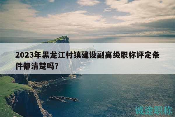 2023年黑龍江村鎮(zhèn)建設(shè)副高級職稱評定條件都清楚嗎？
