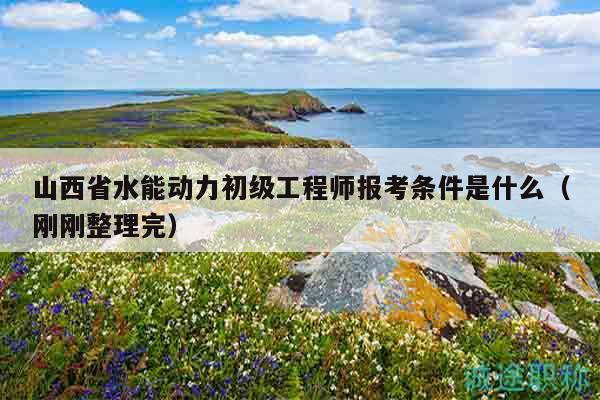 山西省水能動力初級工程師報考條件是什么（剛剛整理完）