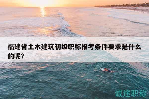 福建省土木建筑初級職稱報考條件要求是什么的呢？