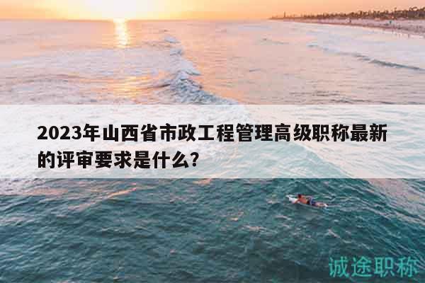 2023年山西省市政工程管理高級職稱最新的評審要求是什么？