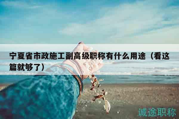 寧夏省市政施工副高級(jí)職稱有什么用途（看這篇就夠了）