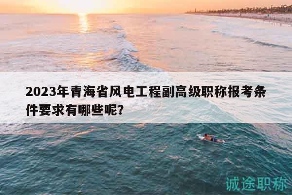 2023年青海省風電工程副高級職稱報考條件要求有哪些呢？