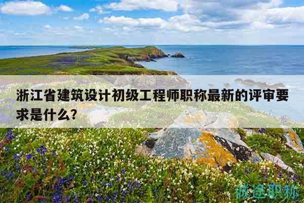 浙江省建筑設(shè)計初級工程師職稱最新的評審要求是什么？