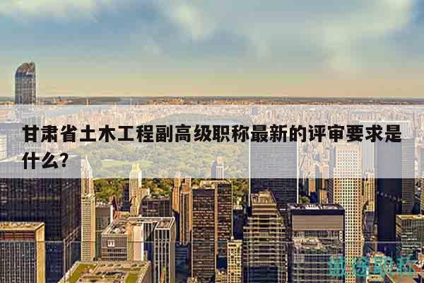 甘肅省土木工程副高級(jí)職稱最新的評(píng)審要求是什么？