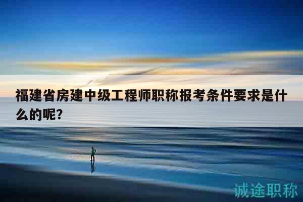 福建省房建中級(jí)工程師職稱報(bào)考條件要求是什么的呢？