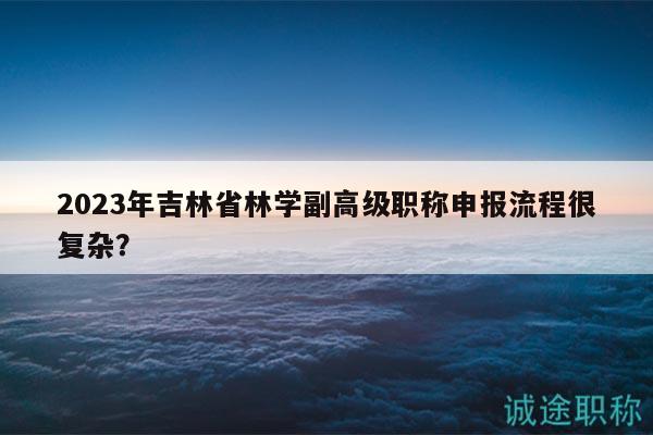 2023年吉林省林學(xué)副高級職稱申報(bào)流程很復(fù)雜？