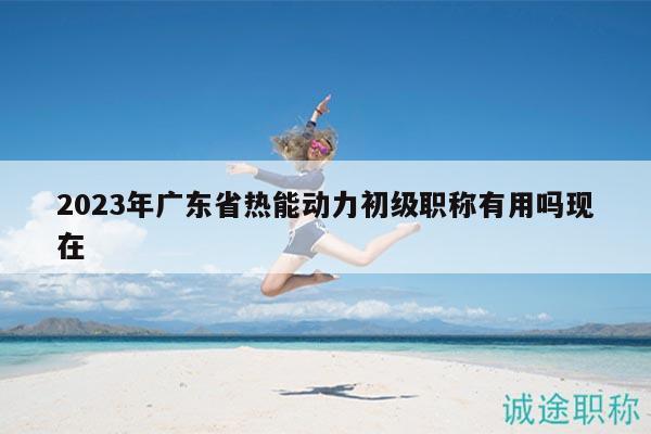 2023年廣東省熱能動(dòng)力初級(jí)職稱有用嗎現(xiàn)在