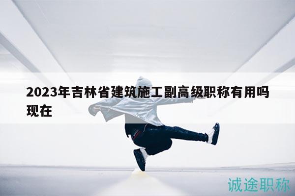 2023年吉林省建筑施工副高級(jí)職稱有用嗎現(xiàn)在