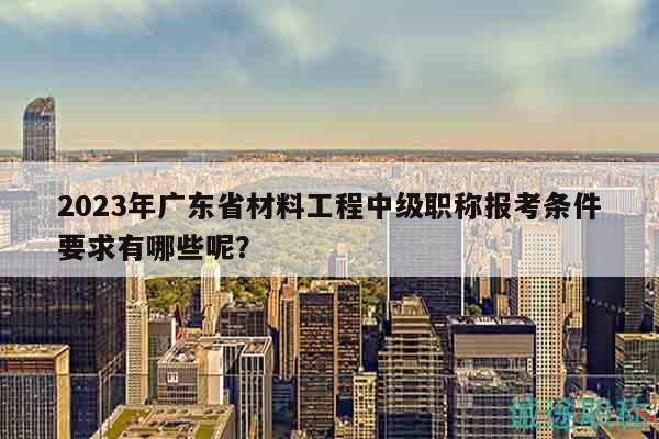 2023年廣東省材料工程中級職稱報(bào)考條件要求有哪些呢？