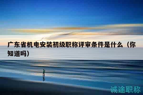 廣東省機(jī)電安裝初級(jí)職稱評(píng)審條件是什么（你知道嗎）