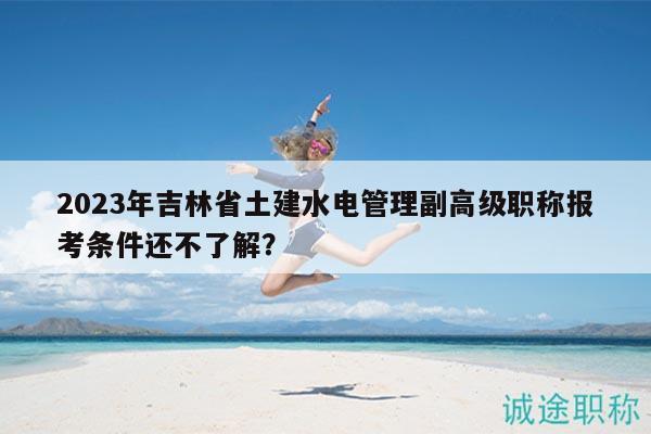 2023年吉林省土建水電管理副高級職稱報考條件還不了解？