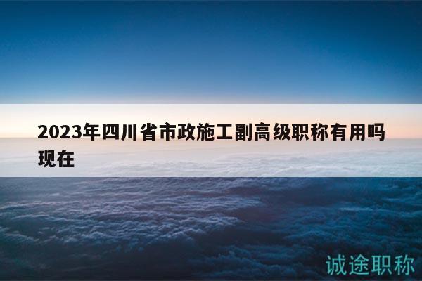 2023年四川省市政施工副高級(jí)職稱有用嗎現(xiàn)在