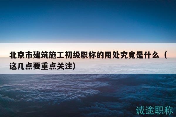 北京市建筑施工初級(jí)職稱的用處究竟是什么（這幾點(diǎn)要重點(diǎn)關(guān)注）