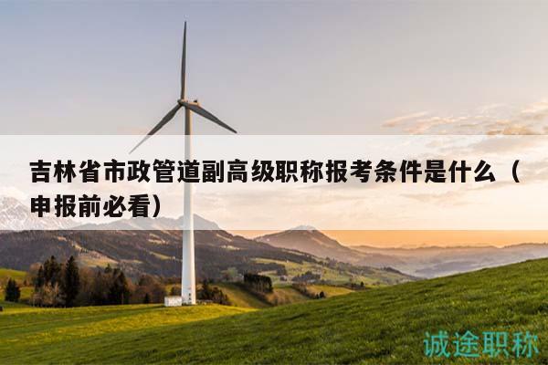 吉林省市政管道副高級職稱報考條件是什么（申報前必看）