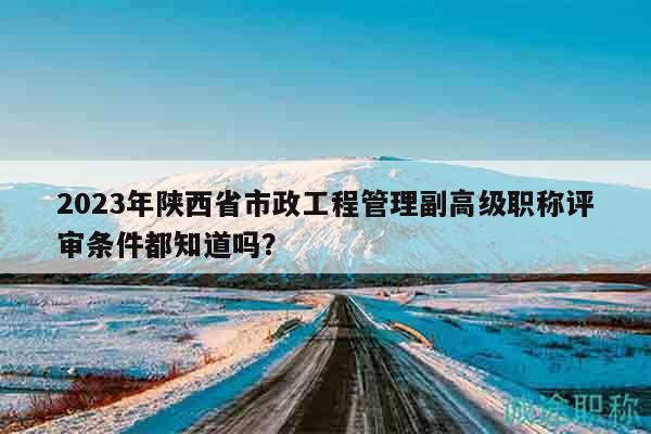 2023年陜西省市政工程管理副高級職稱評審條件都知道嗎？