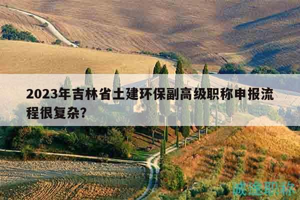 2023年吉林省土建環(huán)保副高級(jí)職稱(chēng)申報(bào)流程很復(fù)雜？