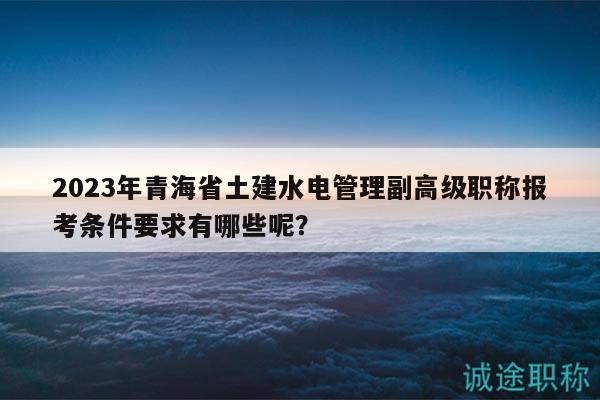 2023年青海省土建水電管理副高級職稱報考條件要求有哪些呢？