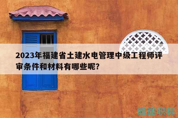 2023年福建省土建水電管理中級(jí)工程師評(píng)審條件和材料有哪些呢？