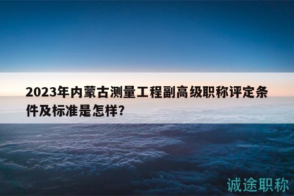 2023年內(nèi)蒙古測量工程副高級職稱評定條件及標準是怎樣？