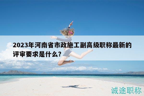 2023年河南省市政施工副高級職稱最新的評審要求是什么？