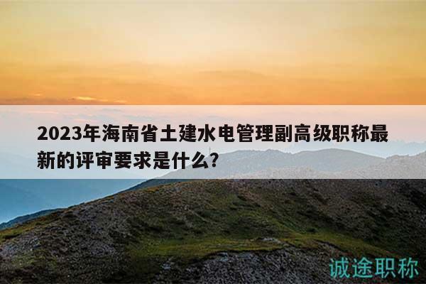 2023年海南省土建水電管理副高級(jí)職稱最新的評(píng)審要求是什么？