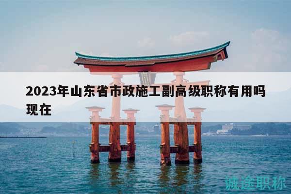 2023年山東省市政施工副高級職稱有用嗎現(xiàn)在