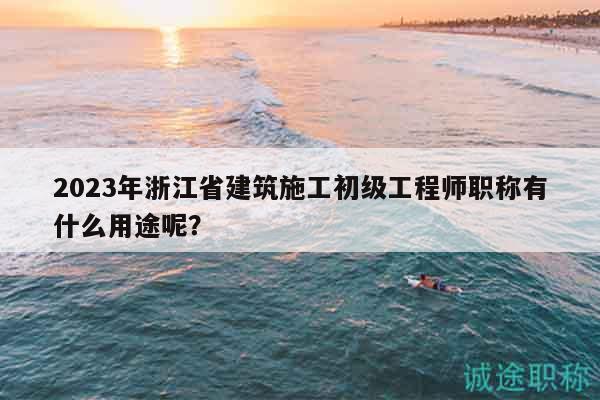 2023年浙江省建筑施工初級工程師職稱有什么用途呢？