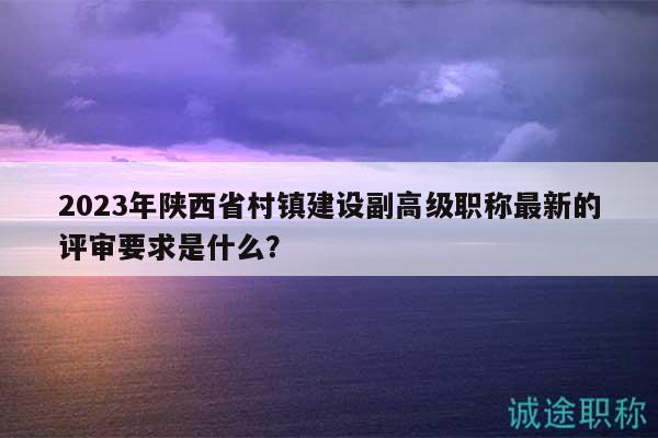 2023年陜西省村鎮(zhèn)建設(shè)副高級職稱最新的評審要求是什么？