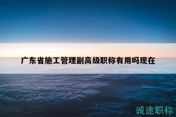 廣東省施工管理副高級職稱有用嗎現(xiàn)在