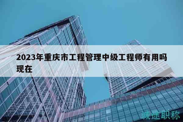 2023年重慶市工程管理中級工程師有用嗎現(xiàn)在