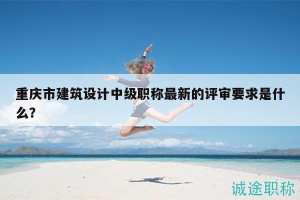 重慶市建筑設(shè)計中級職稱最新的評審要求是什么？