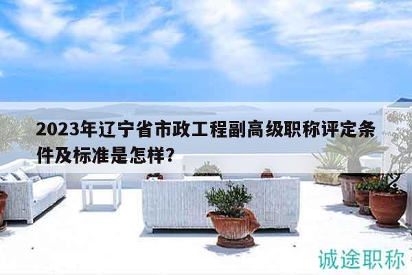 2023年遼寧省市政工程副高級職稱評定條件及標準是怎樣？