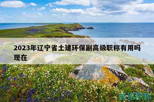 2023年遼寧省土建環(huán)保副高級職稱有用嗎現(xiàn)在