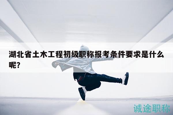 湖北省土木工程初級職稱報考條件要求是什么呢？