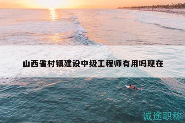 山西省村鎮(zhèn)建設(shè)中級工程師有用嗎現(xiàn)在