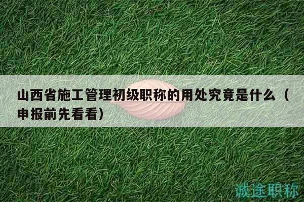 山西省施工管理初級職稱的用處究竟是什么（申報前先看看）