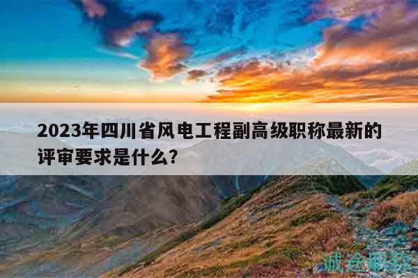 2023年四川省風(fēng)電工程副高級職稱最新的評審要求是什么？