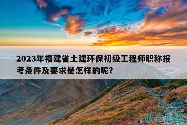 2023年福建省土建環(huán)保初級(jí)工程師職稱報(bào)考條件及要求是怎樣的呢？