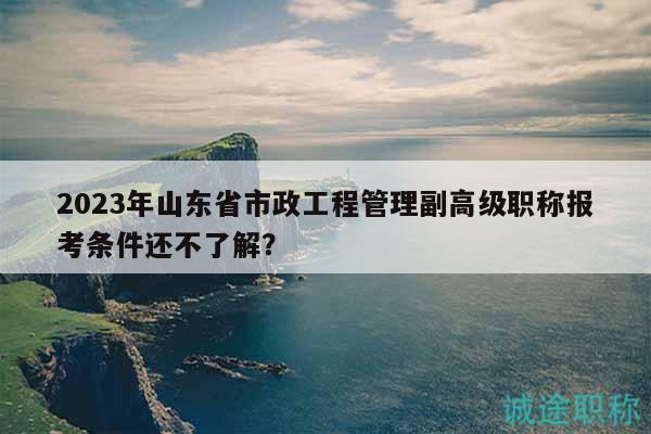 2023年山東省市政工程管理副高級職稱報考條件還不了解？