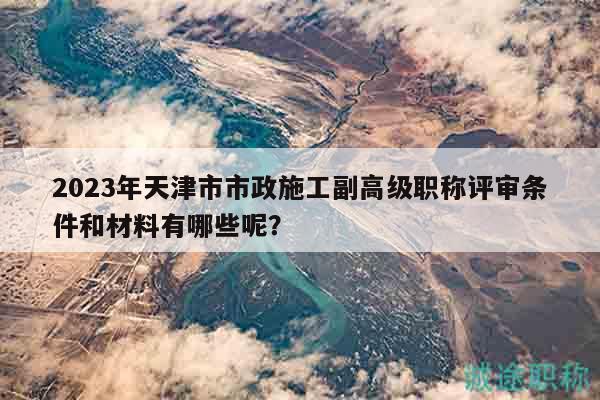 2023年天津市市政施工副高級(jí)職稱評(píng)審條件和材料有哪些呢？