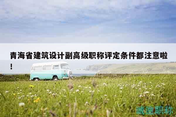 青海省建筑設(shè)計(jì)副高級(jí)職稱(chēng)評(píng)定條件都注意啦！