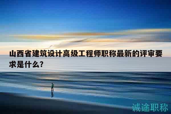 山西省建筑設計高級工程師職稱最新的評審要求是什么？
