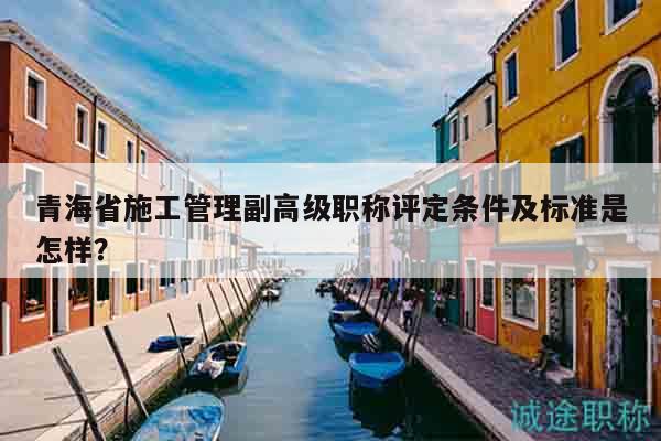 青海省施工管理副高級(jí)職稱評(píng)定條件及標(biāo)準(zhǔn)是怎樣？