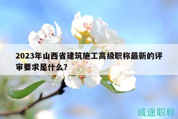 2023年山西省建筑施工高級(jí)職稱(chēng)最新的評(píng)審要求是什么？