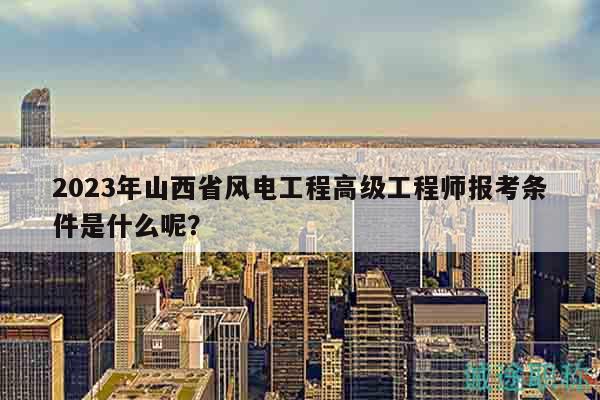 2023年山西省風(fēng)電工程高級(jí)工程師報(bào)考條件是什么呢？