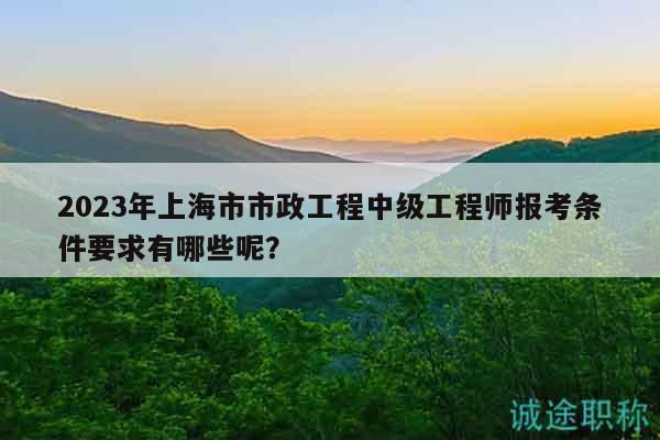 2023年上海市市政工程中級(jí)工程師報(bào)考條件要求有哪些呢？