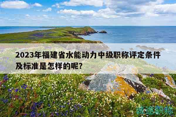 2023年福建省水能動力中級職稱評定條件及標(biāo)準(zhǔn)是怎樣的呢？