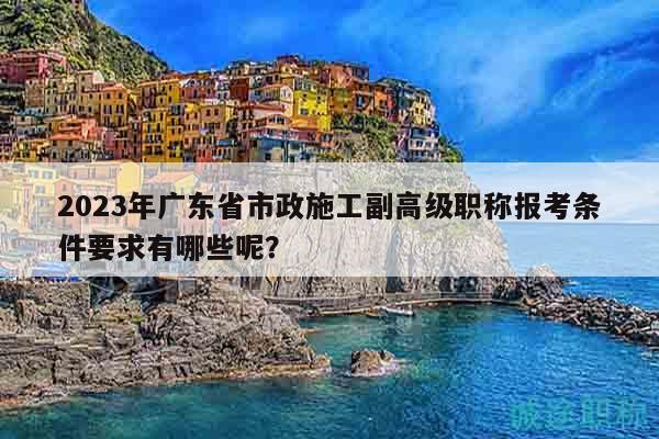 2023年廣東省市政施工副高級職稱報考條件要求有哪些呢？